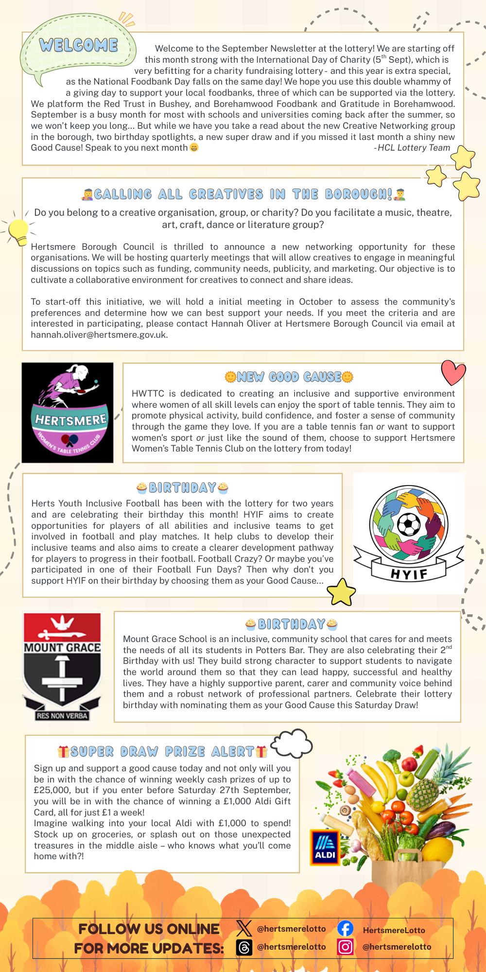 Welcome to the September Newsletter at the lottery! We are starting off                                                                                                                  this month strong with the International Day of Charity (5th Sept), which is                                                    very befitting for a charity fundraising lottery -  and this year is extra special,                   as the National Foodbank Day falls on the same day! We hope you use this double whammy of                a giving day to support your local foodbanks, three of which can be supported via the lottery. We platform the Red Trust in Bushey, and Borehamwood Foodbank and Gratitude in Borehamwood.  September is a busy month for most with schools and universities coming back after the summer, so we won’t keep you long... But while we have you take a read about the new Creative Networking group in the borough, two birthday spotlights, a new super draw and if you missed it last month a shiny new Good Cause! Speak to you next month - HCL Lottery Team